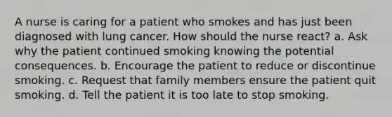 A nurse is caring for a patient who smokes and has just been diagnosed with lung cancer. How should the nurse react? a. Ask why the patient continued smoking knowing the potential consequences. b. Encourage the patient to reduce or discontinue smoking. c. Request that family members ensure the patient quit smoking. d. Tell the patient it is too late to stop smoking.