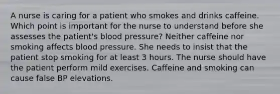 A nurse is caring for a patient who smokes and drinks caffeine. Which point is important for the nurse to understand before she assesses the patient's blood pressure? Neither caffeine nor smoking affects blood pressure. She needs to insist that the patient stop smoking for at least 3 hours. The nurse should have the patient perform mild exercises. Caffeine and smoking can cause false BP elevations.