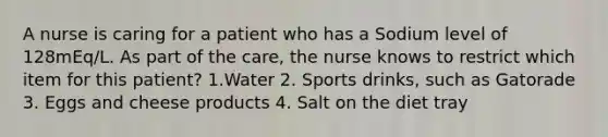 A nurse is caring for a patient who has a Sodium level of 128mEq/L. As part of the care, the nurse knows to restrict which item for this patient? 1.Water 2. Sports drinks, such as Gatorade 3. Eggs and cheese products 4. Salt on the diet tray