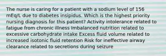 The nurse is caring for a patient with a sodium level of 156 mEq/L due to diabetes insipidus. Which is the highest priority nursing diagnosis for this patient? Activity intolerance related to fatigue from chronic illness Imbalanced nutrition related to excessive carbohydrate intake Excess fluid volume related to increased isotonic fluid retention Risk for ineffective airway clearance related to secretions during seizure