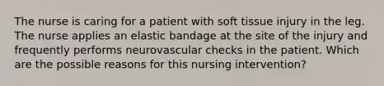 The nurse is caring for a patient with soft tissue injury in the leg. The nurse applies an elastic bandage at the site of the injury and frequently performs neurovascular checks in the patient. Which are the possible reasons for this nursing intervention?