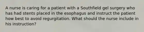 A nurse is caring for a patient with a Southfield gel surgery who has had stents placed in the esophagus and instruct the patient how best to avoid regurgitation. What should the nurse include in his instruction?