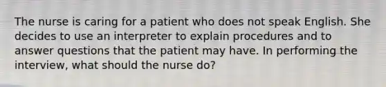 The nurse is caring for a patient who does not speak English. She decides to use an interpreter to explain procedures and to answer questions that the patient may have. In performing the interview, what should the nurse do?