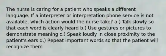 The nurse is caring for a patient who speaks a different language. If a interpreter or interpretation phone service is not available, which action would the nurse take? a.) Talk slowly so that each word is clearly heard b.) Use gestures or pictures to demonstrate meaning c.) Speak loudly in close proximity to the patient's ears d.) Repeat important words so that the patient will recognize them