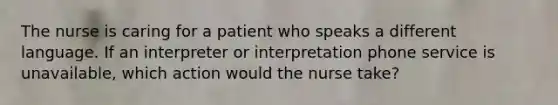 The nurse is caring for a patient who speaks a different language. If an interpreter or interpretation phone service is unavailable, which action would the nurse take?