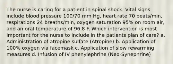 The nurse is caring for a patient in spinal shock. Vital signs include blood pressure 100/70 mm Hg, heart rate 70 beats/min, respirations 24 breaths/min, oxygen saturation 95% on room air, and an oral temperature of 96.8 F. Which intervention is most important for the nurse to include in the patients plan of care? a. Administration of atropine sulfate (Atropine) b. Application of 100% oxygen via facemask c. Application of slow rewarming measures d. Infusion of IV phenylephrine (Neo-Synephrine)