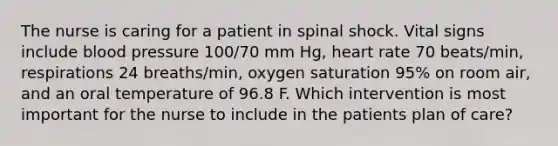 The nurse is caring for a patient in spinal shock. Vital signs include blood pressure 100/70 mm Hg, heart rate 70 beats/min, respirations 24 breaths/min, oxygen saturation 95% on room air, and an oral temperature of 96.8 F. Which intervention is most important for the nurse to include in the patients plan of care?