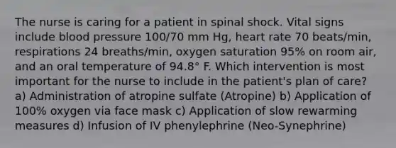 The nurse is caring for a patient in spinal shock. Vital signs include blood pressure 100/70 mm Hg, heart rate 70 beats/min, respirations 24 breaths/min, oxygen saturation 95% on room air, and an oral temperature of 94.8° F. Which intervention is most important for the nurse to include in the patient's plan of care? a) Administration of atropine sulfate (Atropine) b) Application of 100% oxygen via face mask c) Application of slow rewarming measures d) Infusion of IV phenylephrine (Neo-Synephrine)