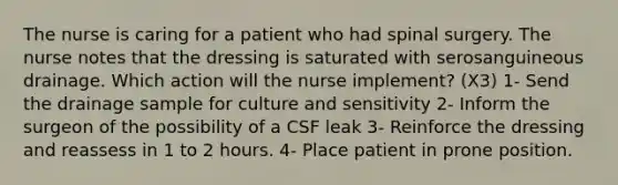 The nurse is caring for a patient who had spinal surgery. The nurse notes that the dressing is saturated with serosanguineous drainage. Which action will the nurse implement? (X3) 1- Send the drainage sample for culture and sensitivity 2- Inform the surgeon of the possibility of a CSF leak 3- Reinforce the dressing and reassess in 1 to 2 hours. 4- Place patient in prone position.