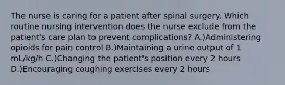 The nurse is caring for a patient after spinal surgery. Which routine nursing intervention does the nurse exclude from the patient's care plan to prevent complications? A.)Administering opioids for pain control B.)Maintaining a urine output of 1 mL/kg/h C.)Changing the patient's position every 2 hours D.)Encouraging coughing exercises every 2 hours