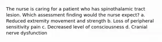 The nurse is caring for a patient who has spinothalamic tract lesion. Which assessment finding would the nurse expect? a. Reduced extremity movement and strength b. Loss of peripheral sensitivity pain c. Decreased level of consciousness d. Cranial nerve dysfunction