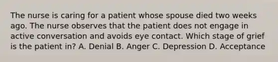 The nurse is caring for a patient whose spouse died two weeks ago. The nurse observes that the patient does not engage in active conversation and avoids eye contact. Which stage of grief is the patient in? A. Denial B. Anger C. Depression D. Acceptance