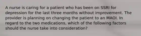 A nurse is caring for a patient who has been on SSRI for depression for the last three months without improvement. The provider is planning on changing the patient to an MAOI. In regard to the two medications, which of the following factors should the nurse take into consideration?