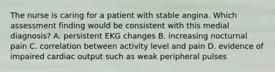 The nurse is caring for a patient with stable angina. Which assessment finding would be consistent with this medial diagnosis? A. persistent EKG changes B. increasing nocturnal pain C. correlation between activity level and pain D. evidence of impaired cardiac output such as weak peripheral pulses