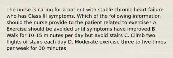 The nurse is caring for a patient with stable chronic heart failure who has Class III symptoms. Which of the following information should the nurse provide to the patient related to exercise? A. Exercise should be avoided until symptoms have improved B. Walk for 10-15 minutes per day but avoid stairs C. Climb two flights of stairs each day D. Moderate exercise three to five times per week for 30 minutes