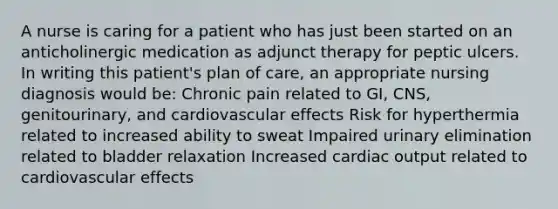 A nurse is caring for a patient who has just been started on an anticholinergic medication as adjunct therapy for peptic ulcers. In writing this patient's plan of care, an appropriate nursing diagnosis would be: Chronic pain related to GI, CNS, genitourinary, and cardiovascular effects Risk for hyperthermia related to increased ability to sweat Impaired urinary elimination related to bladder relaxation Increased <a href='https://www.questionai.com/knowledge/kyxUJGvw35-cardiac-output' class='anchor-knowledge'>cardiac output</a> related to cardiovascular effects