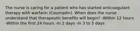 The nurse is caring for a patient who has started anticoagulant therapy with warfarin (Coumadin). When does the nurse understand that therapeutic benefits will begin? -Within 12 hours -Within the first 24 hours -In 2 days -In 3 to 5 days