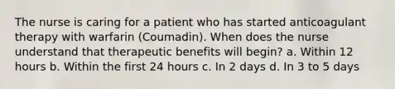 The nurse is caring for a patient who has started anticoagulant therapy with warfarin (Coumadin). When does the nurse understand that therapeutic benefits will begin? a. Within 12 hours b. Within the first 24 hours c. In 2 days d. In 3 to 5 days