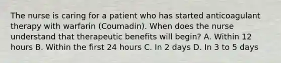 The nurse is caring for a patient who has started anticoagulant therapy with warfarin (Coumadin). When does the nurse understand that therapeutic benefits will begin? A. Within 12 hours B. Within the first 24 hours C. In 2 days D. In 3 to 5 days