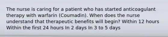 The nurse is caring for a patient who has started anticoagulant therapy with warfarin (Coumadin). When does the nurse understand that therapeutic benefits will begin? Within 12 hours Within the first 24 hours In 2 days In 3 to 5 days