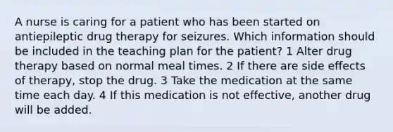 A nurse is caring for a patient who has been started on antiepileptic drug therapy for seizures. Which information should be included in the teaching plan for the patient? 1 Alter drug therapy based on normal meal times. 2 If there are side effects of therapy, stop the drug. 3 Take the medication at the same time each day. 4 If this medication is not effective, another drug will be added.