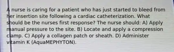 A nurse is caring for a patient who has just started to bleed from her insertion site following a cardiac catheterization. What should be the nurses first response? The nurse should: A) Apply manual pressure to the site. B) Locate and apply a compression clamp. C) Apply a collagen patch or sheath. D) Administer vitamin K (AquaMEPHYTON).