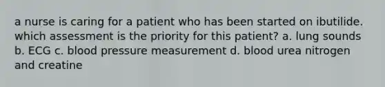 a nurse is caring for a patient who has been started on ibutilide. which assessment is the priority for this patient? a. lung sounds b. ECG c. blood pressure measurement d. blood urea nitrogen and creatine