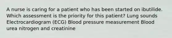 A nurse is caring for a patient who has been started on ibutilide. Which assessment is the priority for this patient? Lung sounds Electrocardiogram (ECG) Blood pressure measurement Blood urea nitrogen and creatinine