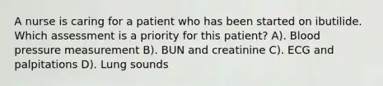 A nurse is caring for a patient who has been started on ibutilide. Which assessment is a priority for this patient? A). Blood pressure measurement B). BUN and creatinine C). ECG and palpitations D). Lung sounds