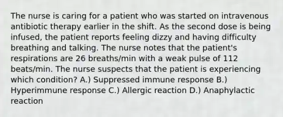 The nurse is caring for a patient who was started on intravenous antibiotic therapy earlier in the shift. As the second dose is being infused, the patient reports feeling dizzy and having difficulty breathing and talking. The nurse notes that the patient's respirations are 26 breaths/min with a weak pulse of 112 beats/min. The nurse suspects that the patient is experiencing which condition? A.) Suppressed immune response B.) Hyperimmune response C.) Allergic reaction D.) Anaphylactic reaction