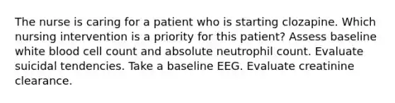 The nurse is caring for a patient who is starting clozapine. Which nursing intervention is a priority for this patient? Assess baseline white blood cell count and absolute neutrophil count. Evaluate suicidal tendencies. Take a baseline EEG. Evaluate creatinine clearance.