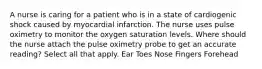 A nurse is caring for a patient who is in a state of cardiogenic shock caused by myocardial infarction. The nurse uses pulse oximetry to monitor the oxygen saturation levels. Where should the nurse attach the pulse oximetry probe to get an accurate reading? Select all that apply. Ear Toes Nose Fingers Forehead