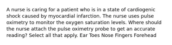 A nurse is caring for a patient who is in a state of cardiogenic shock caused by myocardial infarction. The nurse uses pulse oximetry to monitor the oxygen saturation levels. Where should the nurse attach the pulse oximetry probe to get an accurate reading? Select all that apply. Ear Toes Nose Fingers Forehead