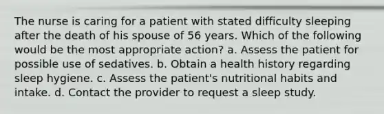 The nurse is caring for a patient with stated difficulty sleeping after the death of his spouse of 56 years. Which of the following would be the most appropriate action? a. Assess the patient for possible use of sedatives. b. Obtain a health history regarding sleep hygiene. c. Assess the patient's nutritional habits and intake. d. Contact the provider to request a sleep study.