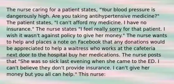 The nurse caring for a patient states, "Your blood pressure is dangerously high. Are you taking antihypertensive medicine?" The patient states, "I can't afford my medicine. I have no insurance." The nurse states "I feel really sorry for that patient. I wish it wasn't against policy to give her money." The nurse wants to help and places a note on Facebook that any donations would be appreciated to help a waitress who works at the cafeteria next door to the hospital buy her medications. The nurse posts that "She was so sick last evening when she came to the ED. I can't believe they don't provide insurance. I can't give her money but you all can help." This nurse: