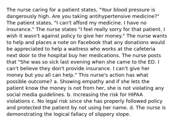 The nurse caring for a patient states, "Your blood pressure is dangerously high. Are you taking antihypertensive medicine?" The patient states, "I can't afford my medicine. I have no insurance." The nurse states "I feel really sorry for that patient. I wish it wasn't against policy to give her money." The nurse wants to help and places a note on Facebook that any donations would be appreciated to help a waitress who works at the cafeteria next door to the hospital buy her medications. The nurse posts that "She was so sick last evening when she came to the ED. I can't believe they don't provide insurance. I can't give her money but you all can help." This nurse's action has what possible outcome? a. Showing empathy and if she lets the patient know the money is not from her, she is not violating any social media guidelines. b. Increasing the risk for HIPAA violations c. No legal risk since she has properly followed policy and protected the patient by not using her name. d. The nurse is demonstrating the logical fallacy of slippery slope.