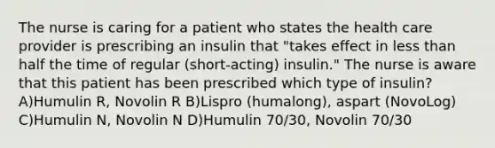 The nurse is caring for a patient who states the health care provider is prescribing an insulin that "takes effect in less than half the time of regular (short-acting) insulin." The nurse is aware that this patient has been prescribed which type of insulin? A)Humulin R, Novolin R B)Lispro (humalong), aspart (NovoLog) C)Humulin N, Novolin N D)Humulin 70/30, Novolin 70/30