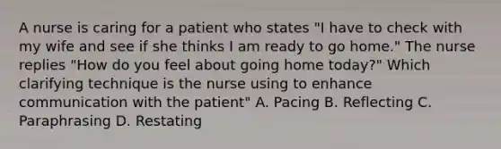 A nurse is caring for a patient who states "I have to check with my wife and see if she thinks I am ready to go home." The nurse replies "How do you feel about going home today?" Which clarifying technique is the nurse using to enhance communication with the patient" A. Pacing B. Reflecting C. Paraphrasing D. Restating