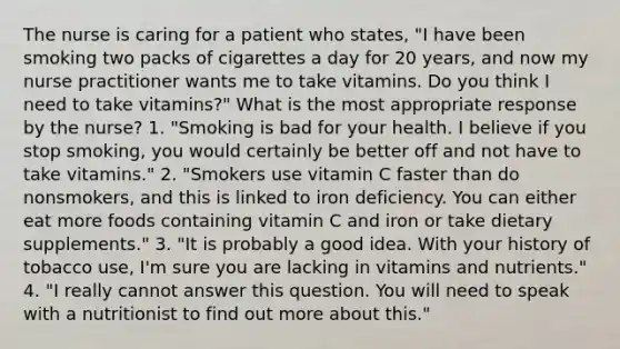 The nurse is caring for a patient who states, "I have been smoking two packs of cigarettes a day for 20 years, and now my nurse practitioner wants me to take vitamins. Do you think I need to take vitamins?" What is the most appropriate response by the nurse? 1. "Smoking is bad for your health. I believe if you stop smoking, you would certainly be better off and not have to take vitamins." 2. "Smokers use vitamin C faster than do nonsmokers, and this is linked to iron deficiency. You can either eat more foods containing vitamin C and iron or take dietary supplements." 3. "It is probably a good idea. With your history of tobacco use, I'm sure you are lacking in vitamins and nutrients." 4. "I really cannot answer this question. You will need to speak with a nutritionist to find out more about this."