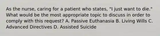 As the nurse, caring for a patient who states, "I just want to die." What would be the most appropriate topic to discuss in order to comply with this request? A. Passive Euthanasia B. Living Wills C. Advanced Directives D. Assisted Suicide