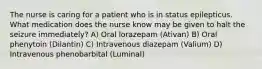 The nurse is caring for a patient who is in status epilepticus. What medication does the nurse know may be given to halt the seizure immediately? A) Oral lorazepam (Ativan) B) Oral phenytoin (Dilantin) C) Intravenous diazepam (Valium) D) Intravenous phenobarbital (Luminal)