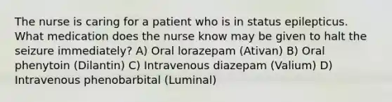 The nurse is caring for a patient who is in status epilepticus. What medication does the nurse know may be given to halt the seizure immediately? A) Oral lorazepam (Ativan) B) Oral phenytoin (Dilantin) C) Intravenous diazepam (Valium) D) Intravenous phenobarbital (Luminal)