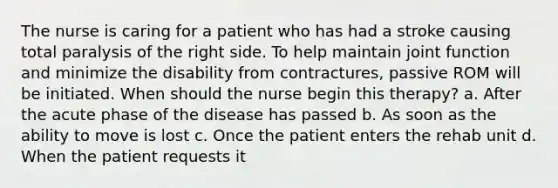 The nurse is caring for a patient who has had a stroke causing total paralysis of the right side. To help maintain joint function and minimize the disability from contractures, passive ROM will be initiated. When should the nurse begin this therapy? a. After the acute phase of the disease has passed b. As soon as the ability to move is lost c. Once the patient enters the rehab unit d. When the patient requests it