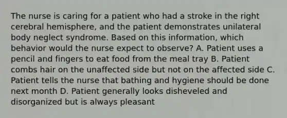 The nurse is caring for a patient who had a stroke in the right cerebral hemisphere, and the patient demonstrates unilateral body neglect syndrome. Based on this information, which behavior would the nurse expect to observe? A. Patient uses a pencil and fingers to eat food from the meal tray B. Patient combs hair on the unaffected side but not on the affected side C. Patient tells the nurse that bathing and hygiene should be done next month D. Patient generally looks disheveled and disorganized but is always pleasant