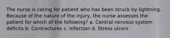 The nurse is caring for patient who has been struck by lightning. Because of the nature of the injury, the nurse assesses the patient for which of the following? a. Central nervous system deficits b. Contractures c. Infection d. Stress ulcers