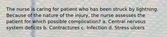 The nurse is caring for patient who has been struck by lightning. Because of the nature of the injury, the nurse assesses the patient for which possible complication? a. Central nervous system deficits b. Contractures c. Infection d. Stress ulcers