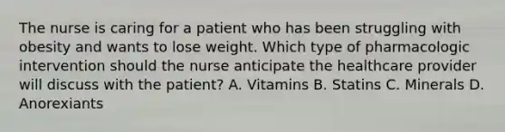 The nurse is caring for a patient who has been struggling with obesity and wants to lose weight. Which type of pharmacologic intervention should the nurse anticipate the healthcare provider will discuss with the patient? A. Vitamins B. Statins C. Minerals D. Anorexiants