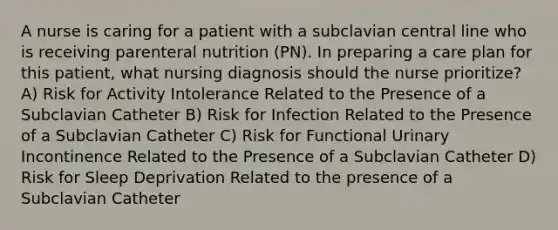 A nurse is caring for a patient with a subclavian central line who is receiving parenteral nutrition (PN). In preparing a care plan for this patient, what nursing diagnosis should the nurse prioritize? A) Risk for Activity Intolerance Related to the Presence of a Subclavian Catheter B) Risk for Infection Related to the Presence of a Subclavian Catheter C) Risk for Functional Urinary Incontinence Related to the Presence of a Subclavian Catheter D) Risk for Sleep Deprivation Related to the presence of a Subclavian Catheter