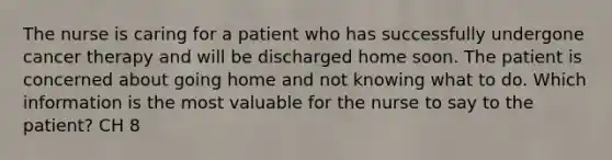 The nurse is caring for a patient who has successfully undergone cancer therapy and will be discharged home soon. The patient is concerned about going home and not knowing what to do. Which information is the most valuable for the nurse to say to the patient? CH 8