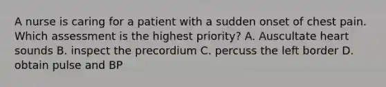 A nurse is caring for a patient with a sudden onset of chest pain. Which assessment is the highest priority? A. Auscultate heart sounds B. inspect the precordium C. percuss the left border D. obtain pulse and BP